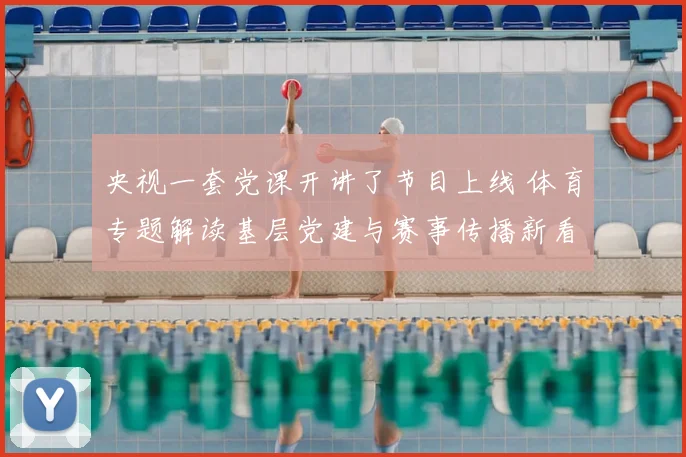 央视一套党课开讲了节目上线 体育专题解读基层党建与赛事传播新看点