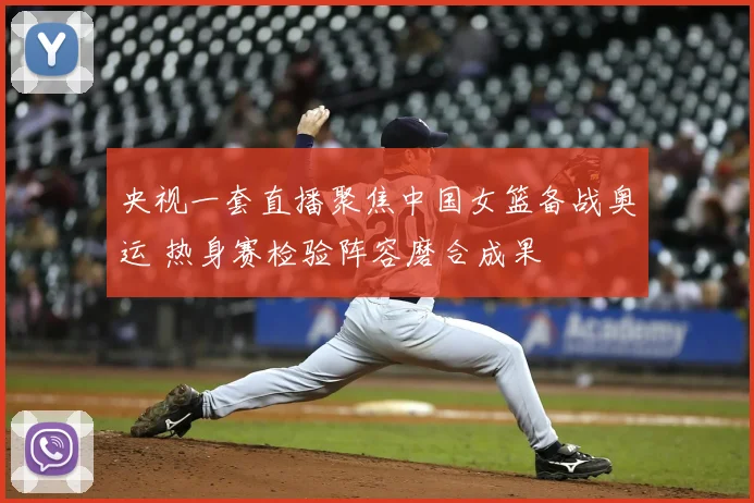 央视一套直播聚焦中国女篮备战奥运 热身赛检验阵容磨合成果