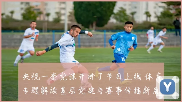 央视一套党课开讲了节目上线 体育专题解读基层党建与赛事传播新看点